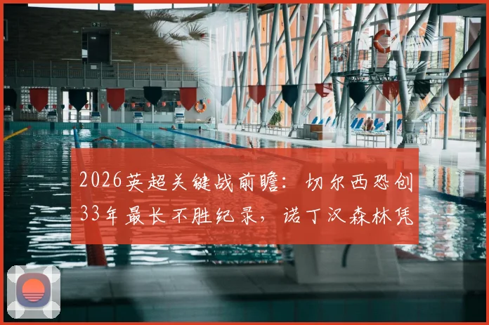 2026英超关键战前瞻:切尔西恐创33年最长不胜纪录,诺丁汉森林凭四连胜全力保级