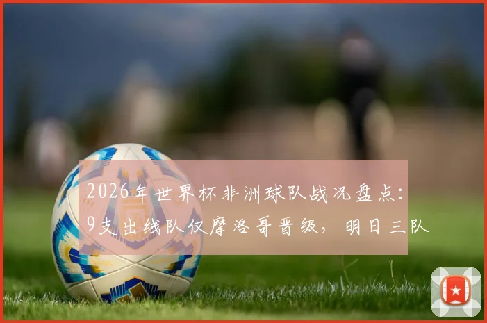 2026年世界杯非洲球队战况盘点:9支出线队仅摩洛哥晋级,明日三队出战前景分析与赛程详解