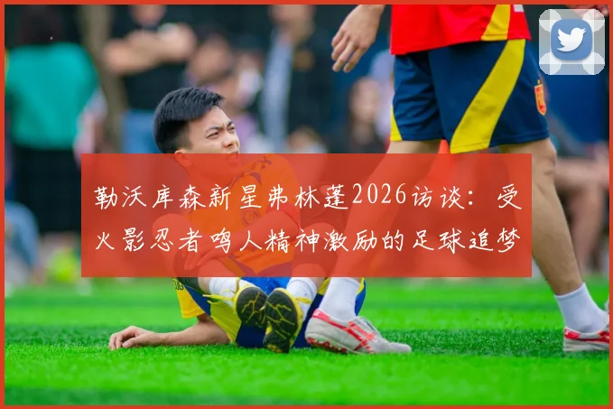 勒沃库森新星弗林蓬2026访谈:受火影忍者鸣人精神激励的足球追梦之路