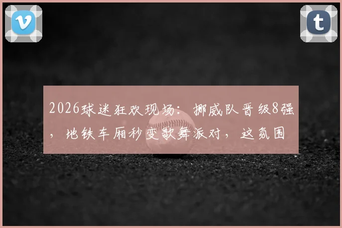 2026球迷狂欢现场：挪威队晋级8强，地铁车厢秒变歌舞派对，这氛围感太绝了！