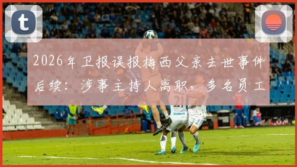 2026年卫报误报梅西父亲去世事件后续:涉事主持人离职,多名员工被解雇,折射媒体审核困境