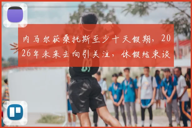 内马尔获桑托斯至少十天假期，2026年未来去向引关注，休假结束谈判将重启