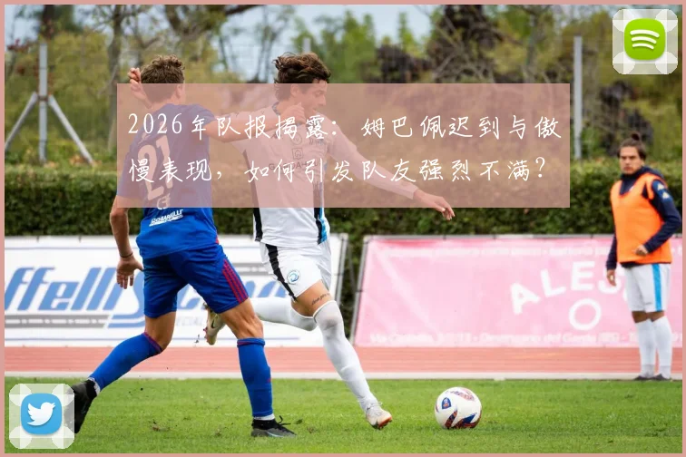 2026年队报揭露：姆巴佩迟到与傲慢表现，如何引发队友强烈不满？深度剖析更衣室矛盾