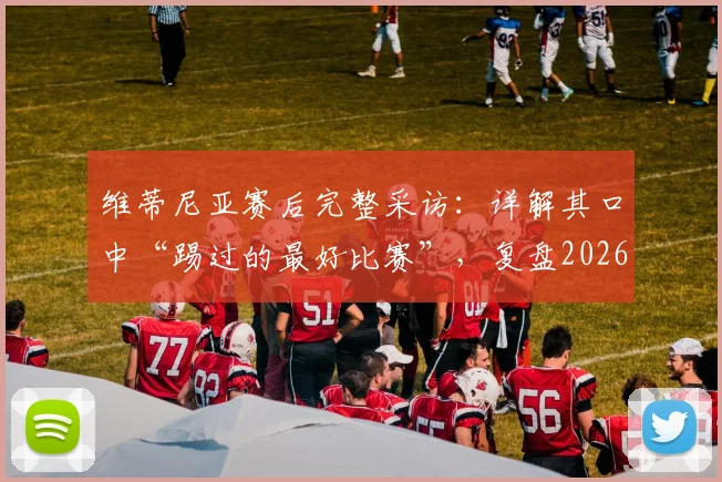 维蒂尼亚赛后完整采访：详解其口中“踢过的最好比赛”，复盘2026年关键一役，赛后累到不想说话的背后故事