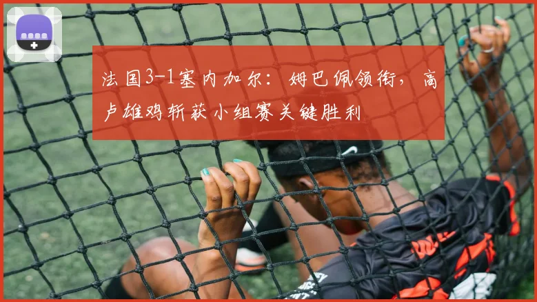 法国3-1塞内加尔：姆巴佩领衔，高卢雄鸡斩获小组赛关键胜利
