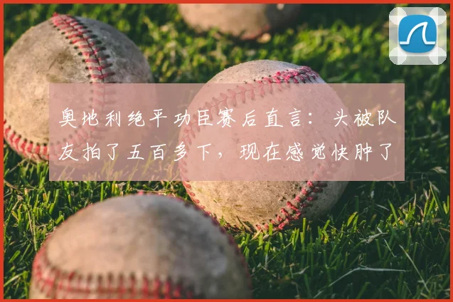 奥地利绝平功臣赛后直言:头被队友拍了五百多下,现在感觉快肿了,揭秘欧洲杯更衣室庆祝名场面