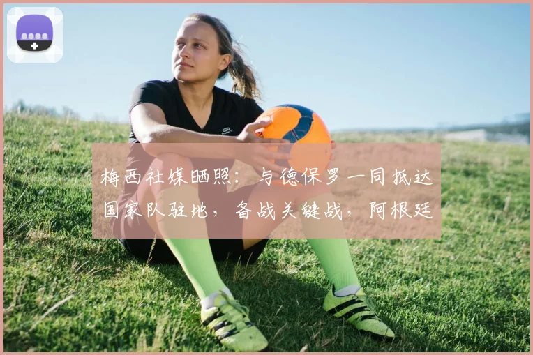 梅西社媒晒照:与德保罗一同抵达国家队驻地,备战关键战,阿根廷队最新动态一览