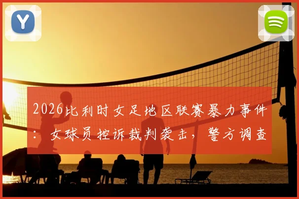 2026比利时女足地区联赛暴力事件：女球员控诉裁判袭击，警方调查详情与后续影响