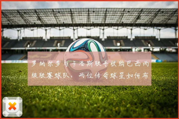 罗纳尔多与卡洛斯联手收购巴西丙级联赛球队,两位传奇球星如何布局2026年巴西足球未来?