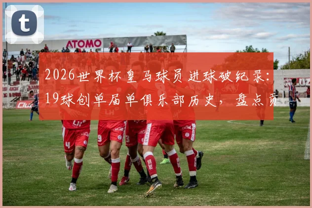 2026世界杯皇马球员进球破纪录:19球创单届单俱乐部历史,盘点贡献球星及进球分布