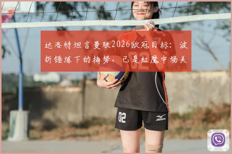 达洛特坦言曼联2026欧冠目标：波折锤炼下的梅努，已是红魔中场关键先生