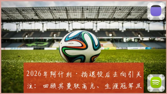 2026年阿什利·扬退役后去向引关注：回顾其曼联高光、生涯冠军及总数据，球迷反应热烈